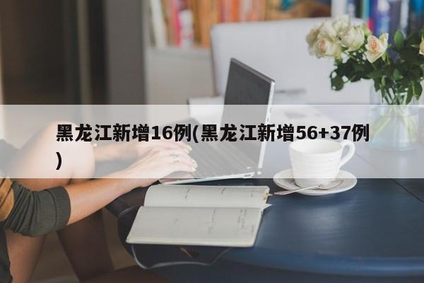 黑龙江新增16例(黑龙江新增56+37例)