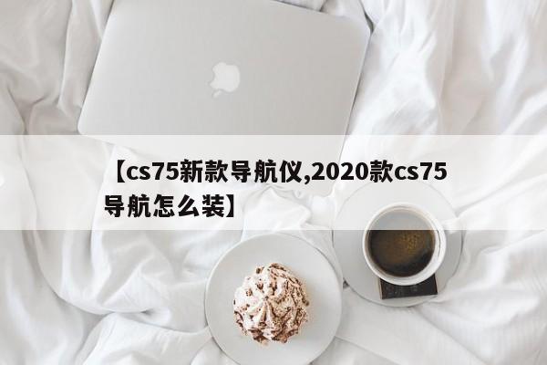 【cs75新款导航仪,2020款cs75导航怎么装】