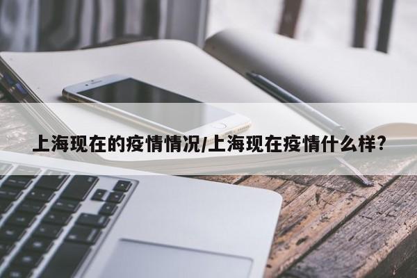 上海现在的疫情情况/上海现在疫情什么样?
