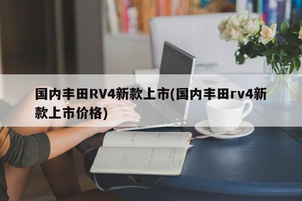 国内丰田RV4新款上市(国内丰田rv4新款上市价格)