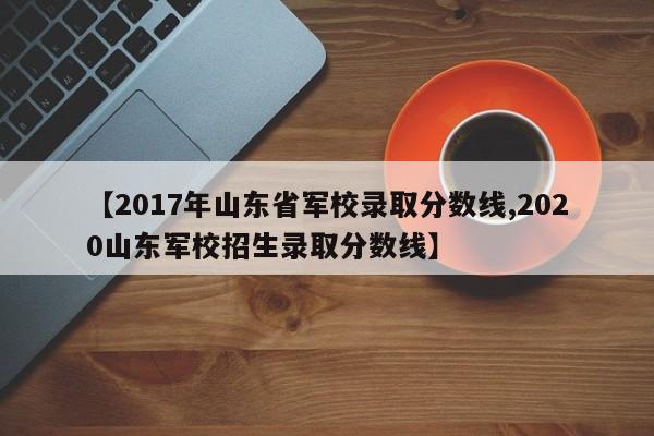 【2017年山东省军校录取分数线,2020山东军校招生录取分数线】