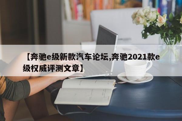 【奔驰e级新款汽车论坛,奔驰2021款e级权威评测文章】