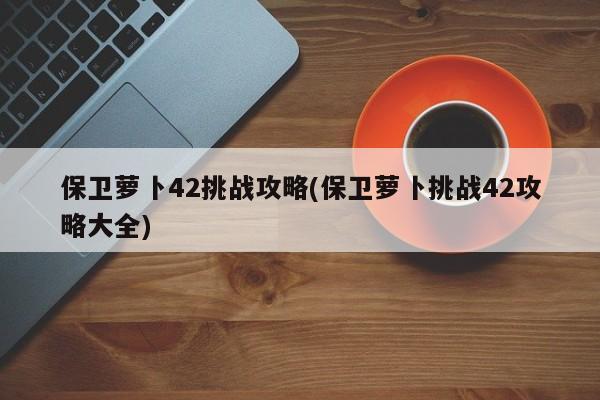 保卫萝卜42挑战攻略(保卫萝卜挑战42攻略大全)