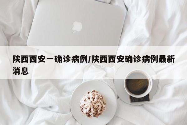 陕西西安一确诊病例/陕西西安确诊病例最新消息