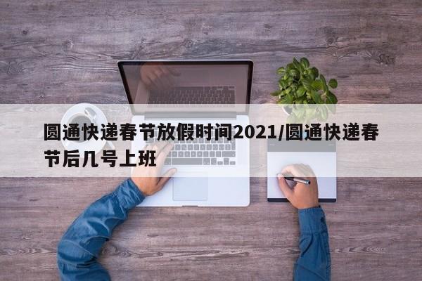 圆通快递春节放假时间2021/圆通快递春节后几号上班