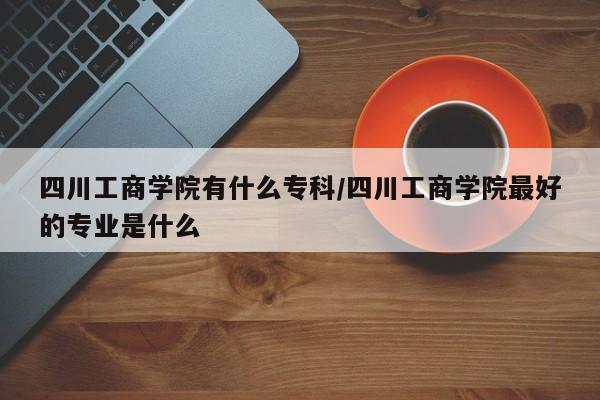 四川工商学院有什么专科/四川工商学院最好的专业是什么