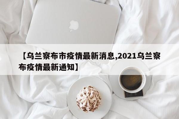 【乌兰察布市疫情最新消息,2021乌兰察布疫情最新通知】
