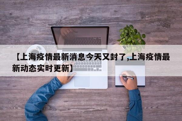 【上海疫情最新消息今天又封了,上海疫情最新动态实时更新】