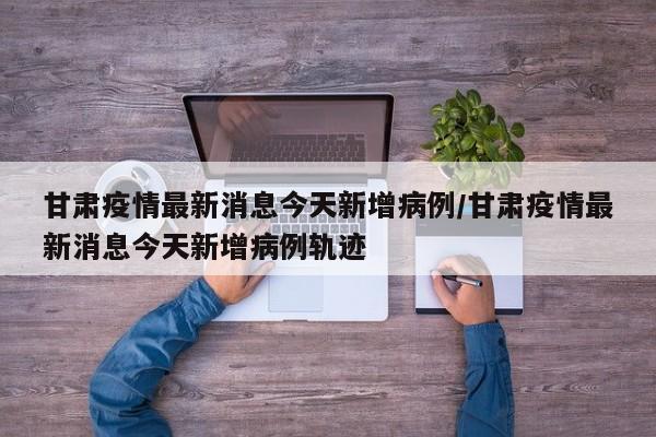 甘肃疫情最新消息今天新增病例/甘肃疫情最新消息今天新增病例轨迹