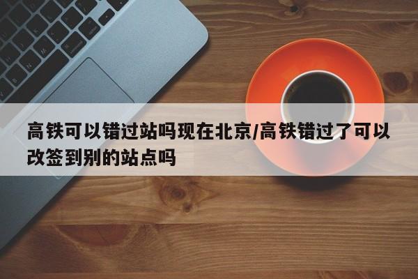 高铁可以错过站吗现在北京/高铁错过了可以改签到别的站点吗
