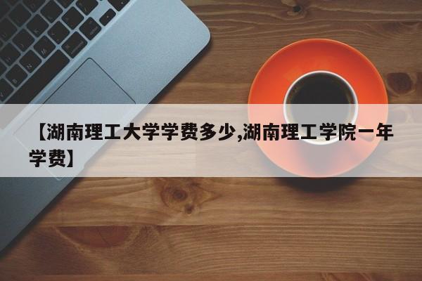 【湖南理工大学学费多少,湖南理工学院一年学费】