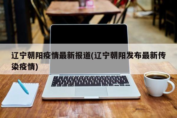 辽宁朝阳疫情最新报道(辽宁朝阳发布最新传染疫情)
