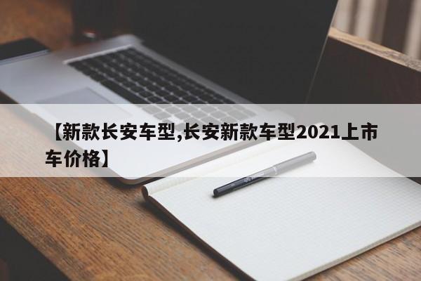 【新款长安车型,长安新款车型2021上市车价格】