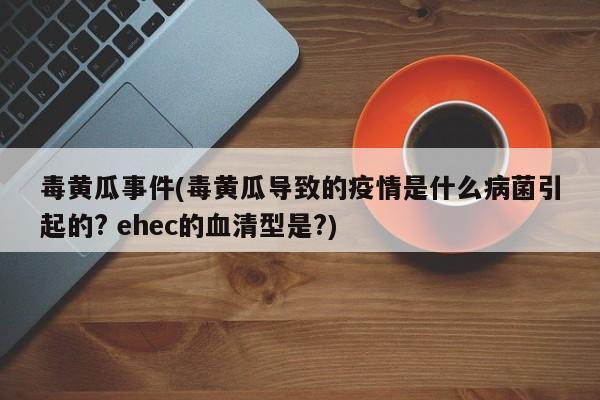 毒黄瓜事件(毒黄瓜导致的疫情是什么病菌引起的? ehec的血清型是?)