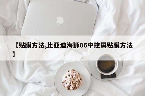 【贴膜方法,比亚迪海狮06中控屏贴膜方法】