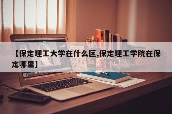 【保定理工大学在什么区,保定理工学院在保定哪里】