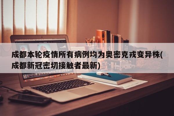 成都本轮疫情所有病例均为奥密克戎变异株(成都新冠密切接触者最新)