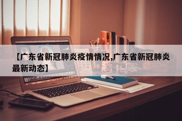 【广东省新冠肺炎疫情情况,广东省新冠肺炎最新动态】