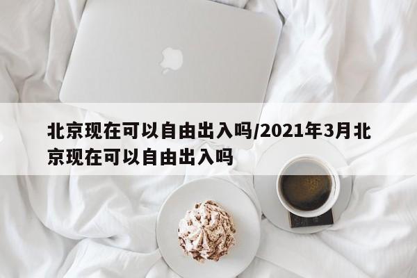 北京现在可以自由出入吗/2021年3月北京现在可以自由出入吗