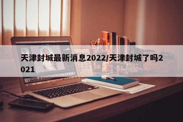 天津封城最新消息2022/天津封城了吗2021