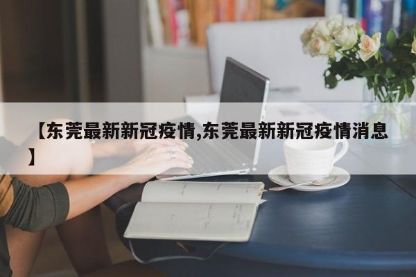 【东莞最新新冠疫情,东莞最新新冠疫情消息】