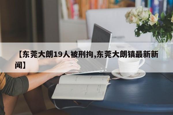 【东莞大朗19人被刑拘,东莞大朗镇最新新闻】