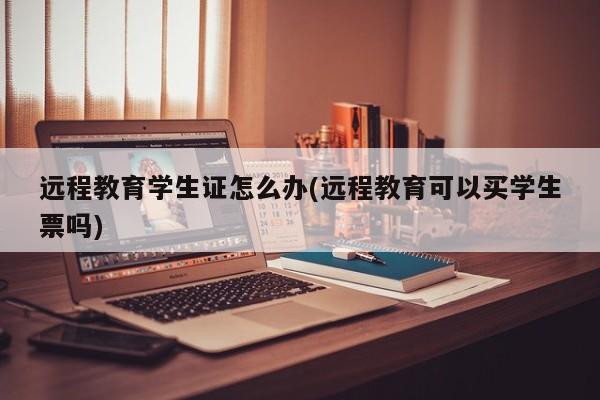 远程教育学生证怎么办(远程教育可以买学生票吗)
