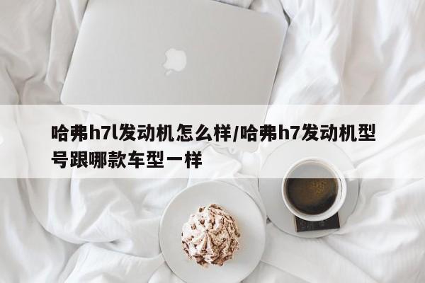 哈弗h7l发动机怎么样/哈弗h7发动机型号跟哪款车型一样