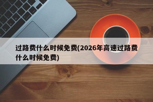 过路费什么时候免费(2026年高速过路费什么时候免费)