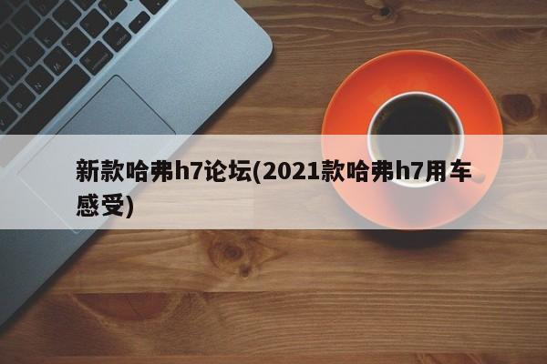 新款哈弗h7论坛(2021款哈弗h7用车感受)