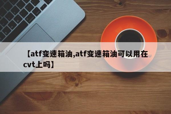 【atf变速箱油,atf变速箱油可以用在cvt上吗】