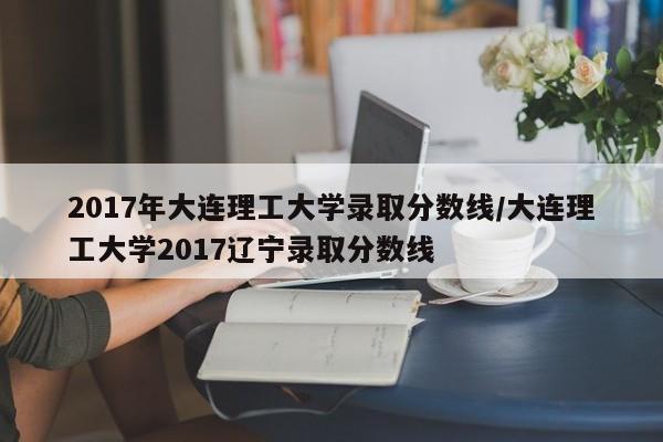 2017年大连理工大学录取分数线/大连理工大学2017辽宁录取分数线