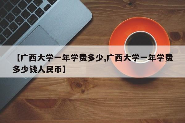 【广西大学一年学费多少,广西大学一年学费多少钱人民币】