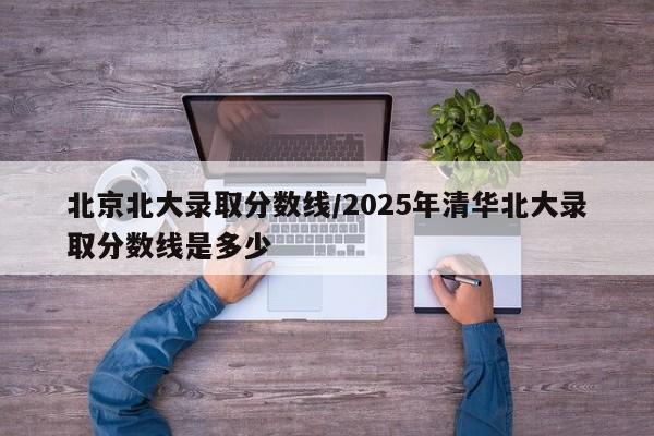 北京北大录取分数线/2025年清华北大录取分数线是多少