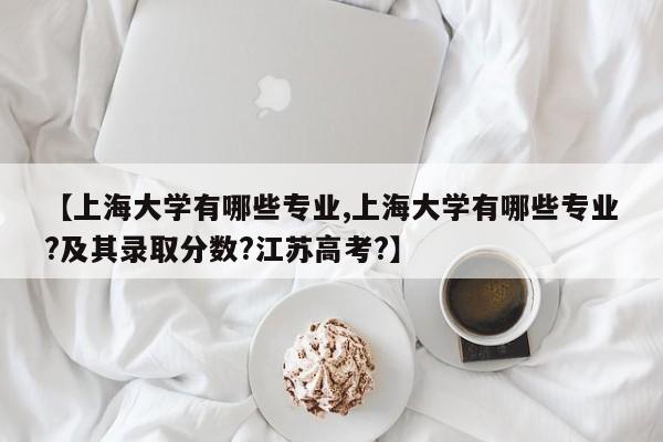 【上海大学有哪些专业,上海大学有哪些专业?及其录取分数?江苏高考?】