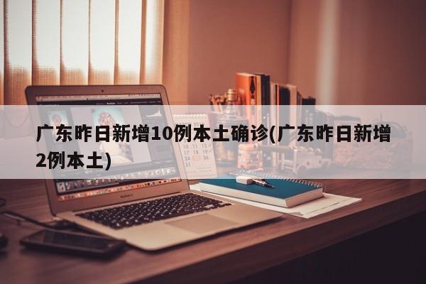 广东昨日新增10例本土确诊(广东昨日新增2例本土)