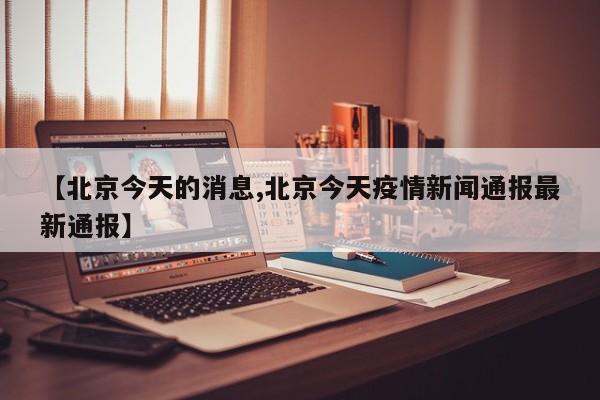 【北京今天的消息,北京今天疫情新闻通报最新通报】