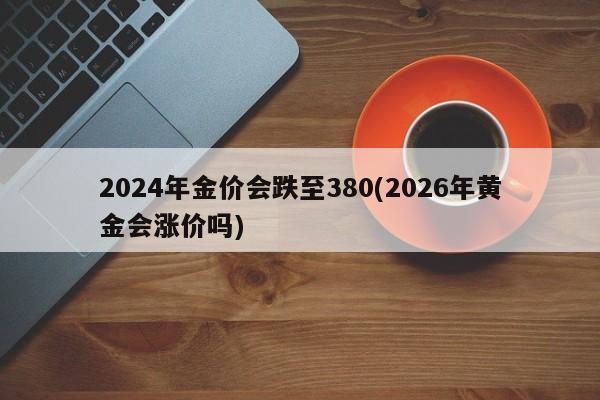2024年金价会跌至380(2026年黄金会涨价吗)