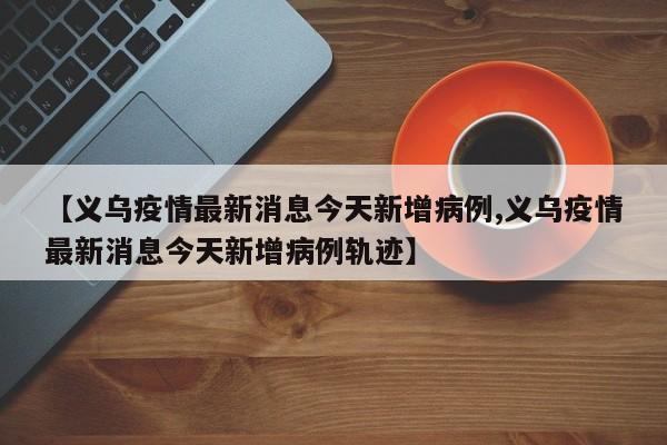 【义乌疫情最新消息今天新增病例,义乌疫情最新消息今天新增病例轨迹】
