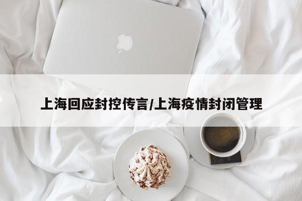 上海回应封控传言/上海疫情封闭管理