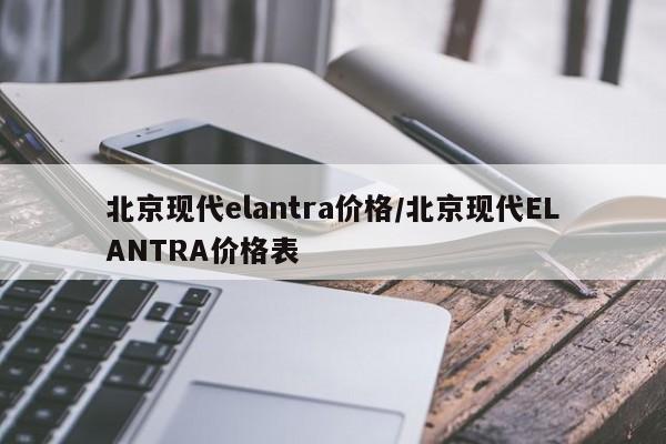 北京现代elantra价格/北京现代ELANTRA价格表
