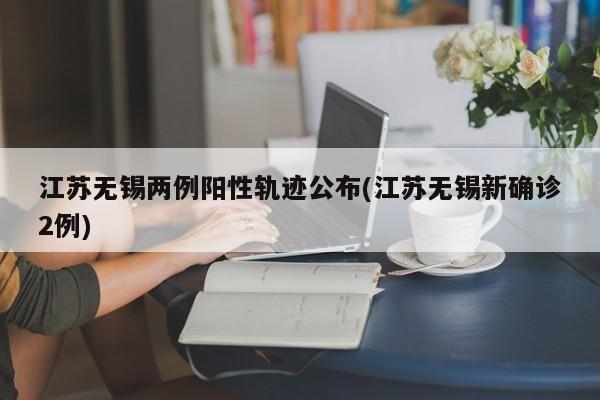 江苏无锡两例阳性轨迹公布(江苏无锡新确诊2例)