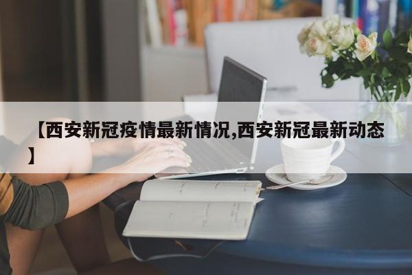 【西安新冠疫情最新情况,西安新冠最新动态】
