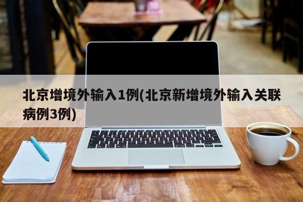 北京增境外输入1例(北京新增境外输入关联病例3例)