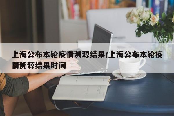 上海公布本轮疫情溯源结果/上海公布本轮疫情溯源结果时间