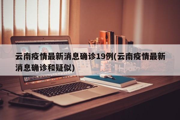 云南疫情最新消息确诊19例(云南疫情最新消息确诊和疑似)