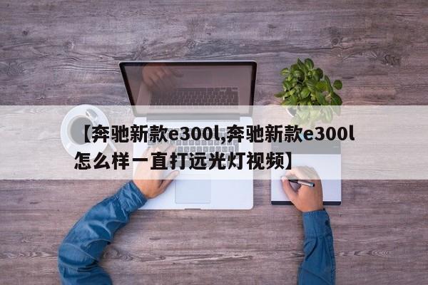 【奔驰新款e300l,奔驰新款e300l怎么样一直打远光灯视频】