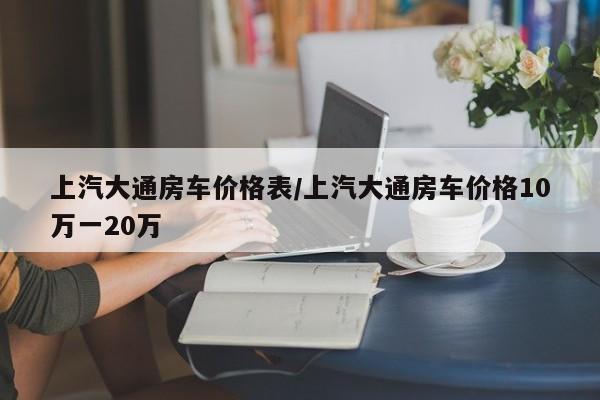 上汽大通房车价格表/上汽大通房车价格10万一20万