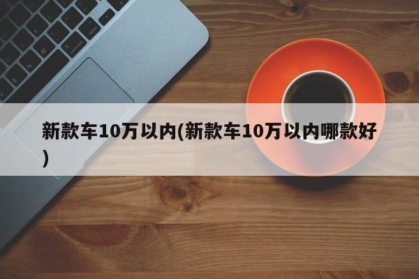 新款车10万以内(新款车10万以内哪款好)