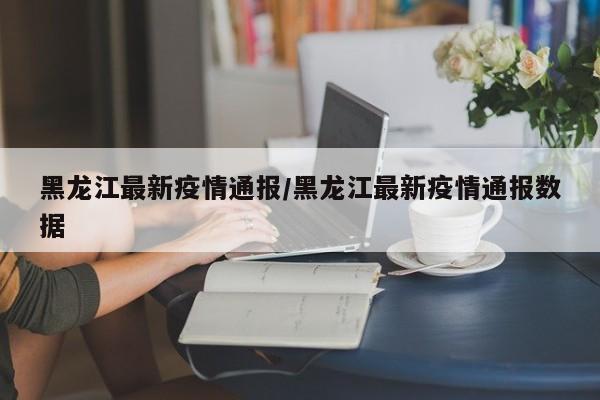 黑龙江最新疫情通报/黑龙江最新疫情通报数据